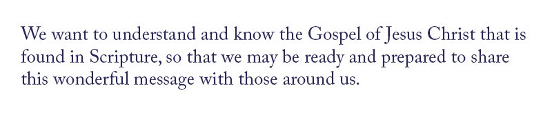 We want to understand and know the Gospel of Jesus Christ that is found in Scripture, so that we may be ready and prepared to share this wonderful message with those around us.